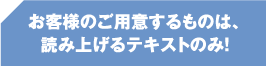 お客様のご用意するものは、読み上げるテキストのみ！