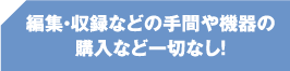 編集・収録などの手間や機器の購入など一切なし！