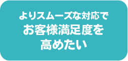 よりスムーズな対応でお客様満足度を高めたい