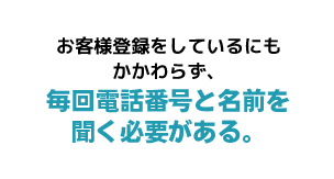 お客様登録をしているにもかかわらず、毎回電話番号と名前を聞く必要がある。