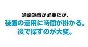 通話録音が必要だが、装置の運用に時間が掛かる。後で探すのが大変。