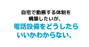 自宅で勤務する体制を構築したいが、電話設備をどうしたらいいかわからない。