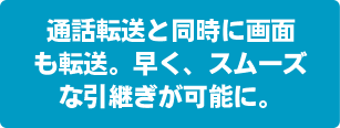 通話転送と同時に画面も転送。早く、スムーズな引継ぎが可能に。